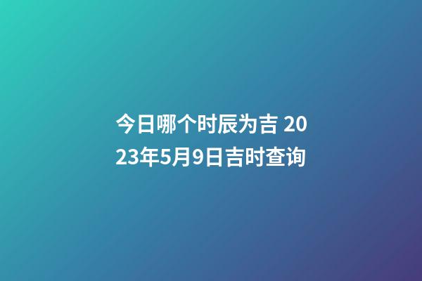 今日哪个时辰为吉 2023年5月9日吉时查询